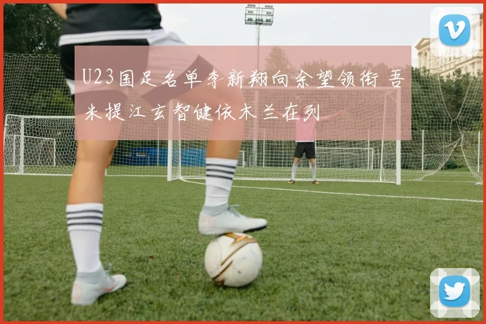 U23国足名单李新翔向余望领衔 吾米提江玄智健依木兰在列